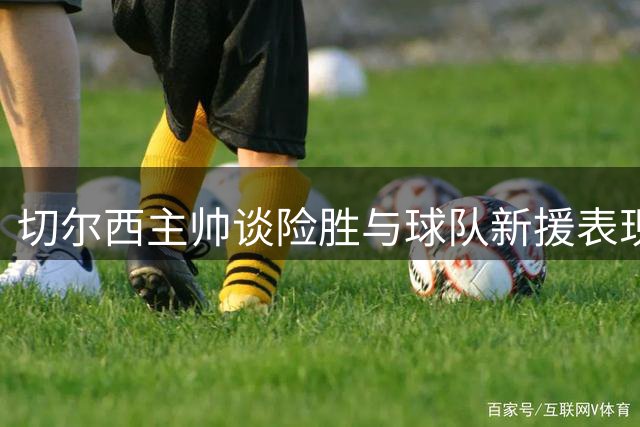 切尔西主帅谈险胜与球队新援表现